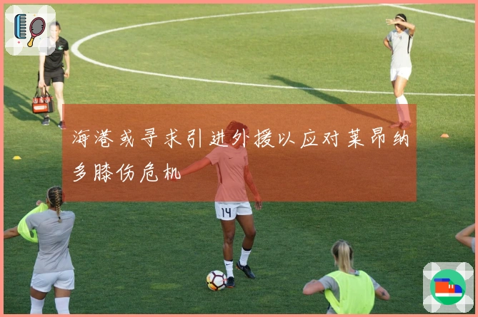 海港或寻求引进外援以应对莱昂纳多膝伤危机
