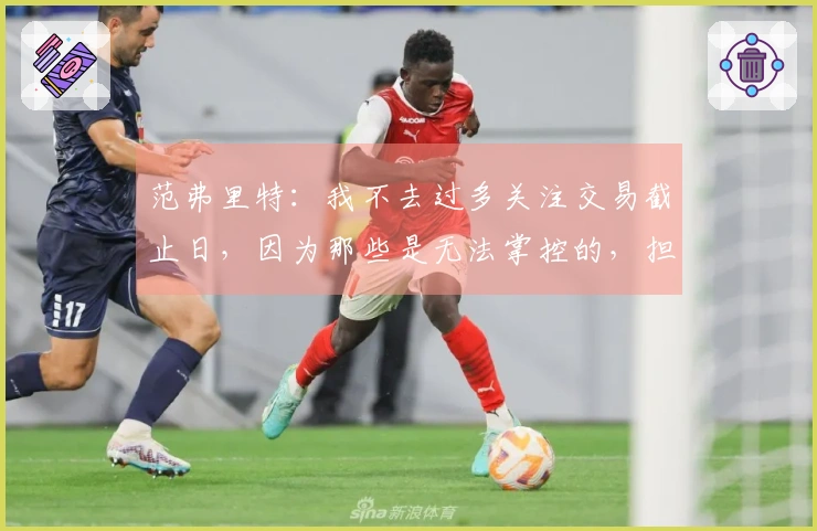 范弗里特：我不去过多关注交易截止日，因为那些是无法掌控的，担忧无益