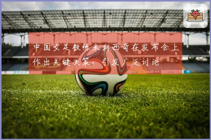中国女足教练米利西奇在发布会上作出关键决策，引发广泛讨论