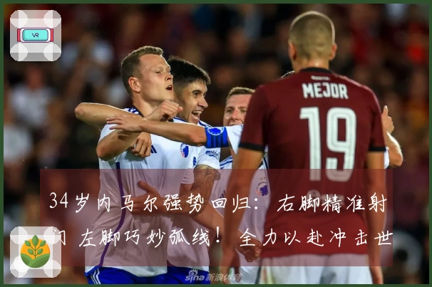34岁内马尔强势回归：右脚精准射门 左脚巧妙弧线！全力以赴冲击世界杯