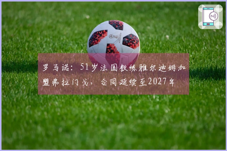 罗马诺：51岁法国教练雅尔迪姆加盟弗拉门戈，合同延续至2027年