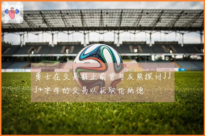 勇士在交易截止前曾与灰熊探讨JJJ+字母的交易以获取伦纳德