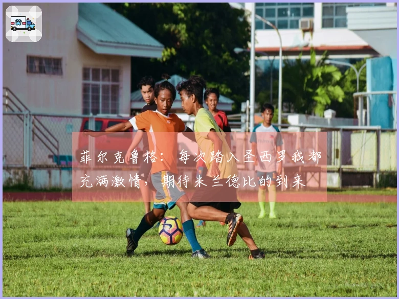 菲尔克鲁格：每次踏入圣西罗我都充满激情，期待米兰德比的到来