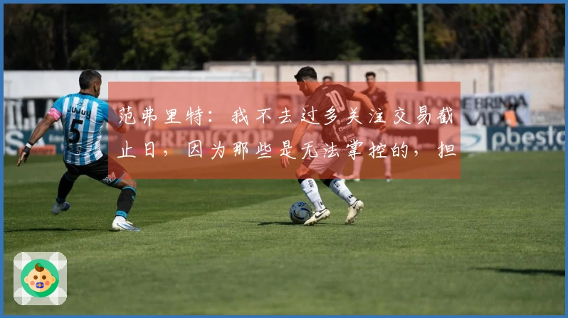 范弗里特：我不去过多关注交易截止日，因为那些是无法掌控的，担忧无益