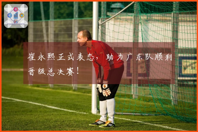 崔永熙正式表态，助力广东队顺利晋级总决赛！