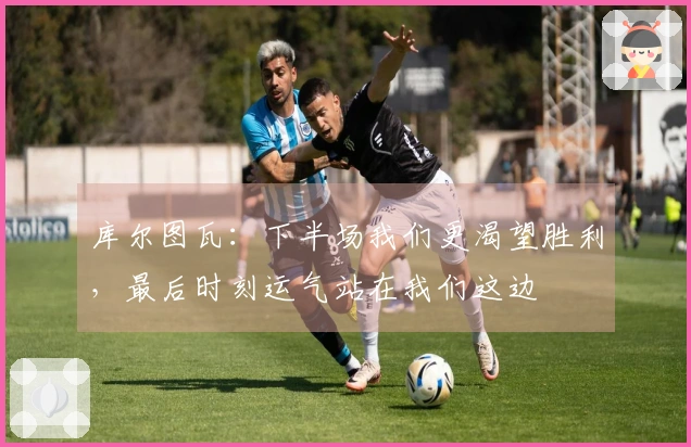 库尔图瓦:下半场我们更渴望胜利,最后时刻运气站在我们这边