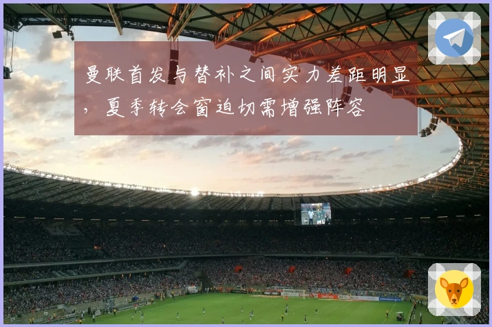 曼联首发与替补之间实力差距明显，夏季转会窗迫切需增强阵容