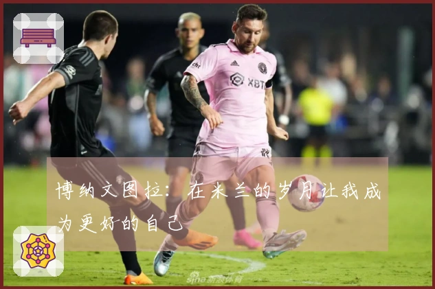 博纳文图拉：在米兰的岁月让我成为更好的自己