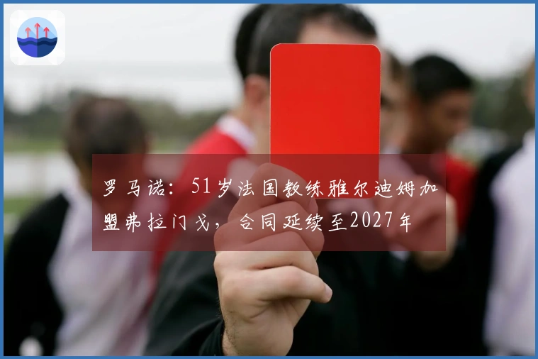 罗马诺：51岁法国教练雅尔迪姆加盟弗拉门戈，合同延续至2027年