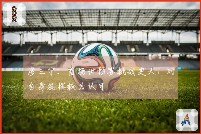 廖三宁：首场世预赛挑战更大，对自身发挥较为认可