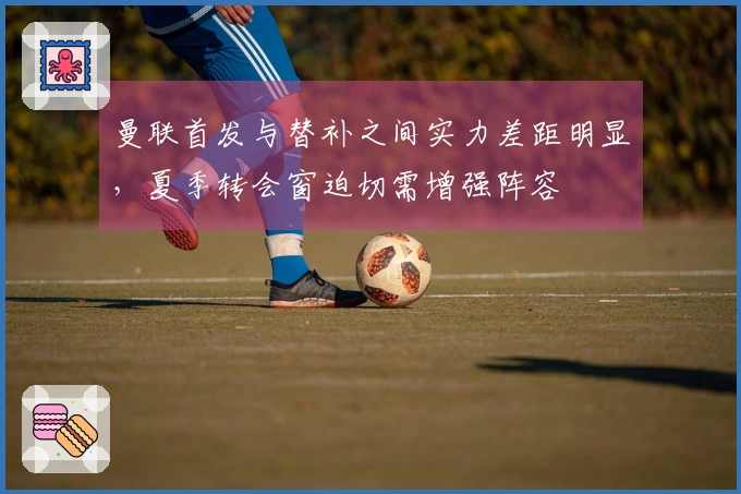 曼联首发与替补之间实力差距明显，夏季转会窗迫切需增强阵容