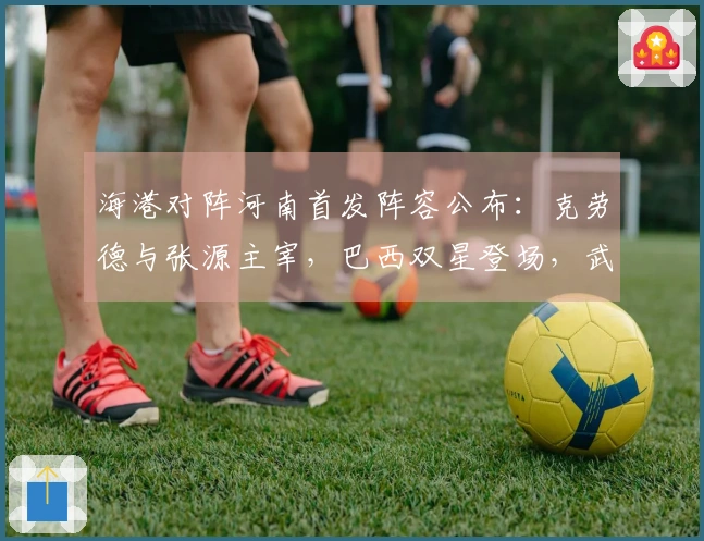 海港对阵河南首发阵容公布：克劳德与张源主宰，巴西双星登场，武磊与莱昂纳多待命