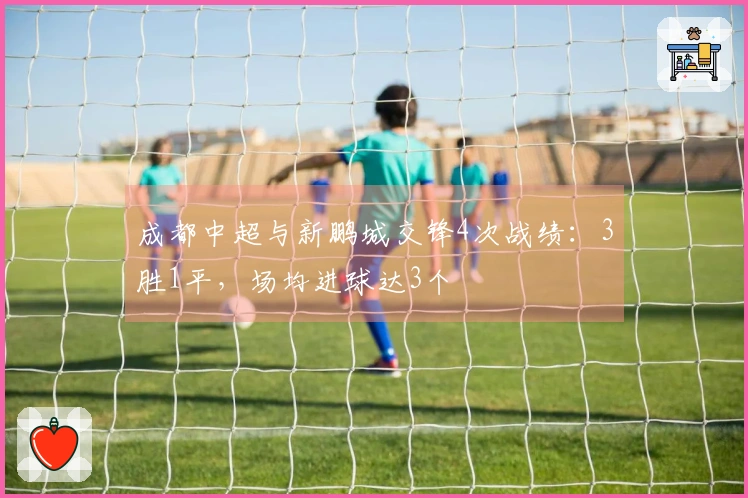 成都中超与新鹏城交锋4次战绩:3胜1平,场均进球达3个